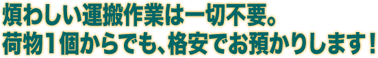 煩わしい運搬作業は一切不要。荷物1個からでも、格安でお預かりします！